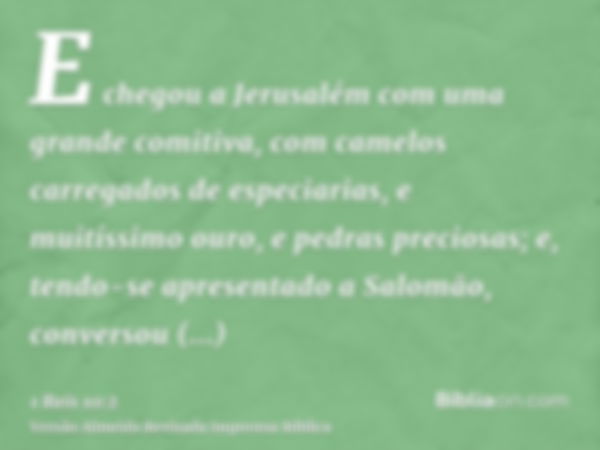 E chegou a Jerusalém com uma grande comitiva, com camelos carregados de especiarias, e muitíssimo ouro, e pedras preciosas; e, tendo-se apresentado a Salomão, c