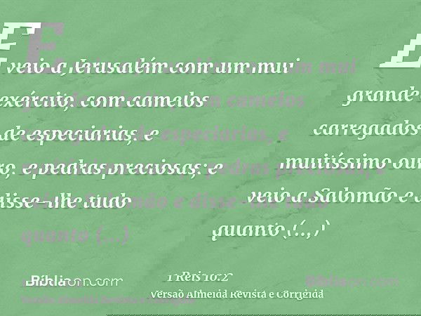 E veio a Jerusalém com um mui grande exército, com camelos carregados de especiarias, e muitíssimo ouro, e pedras preciosas; e veio a Salomão e disse-lhe tudo q