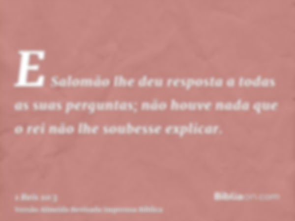 E Salomão lhe deu resposta a todas as suas perguntas; não houve nada que o rei não lhe soubesse explicar.