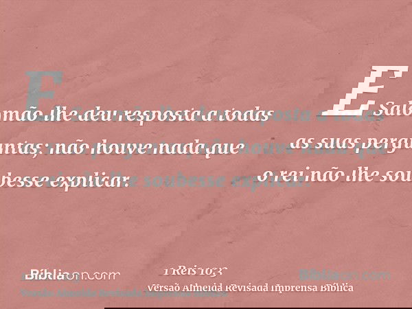E Salomão lhe deu resposta a todas as suas perguntas; não houve nada que o rei não lhe soubesse explicar.