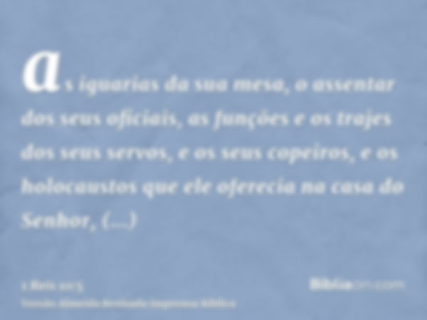 as iguarias da sua mesa, o assentar dos seus oficiais, as funções e os trajes dos seus servos, e os seus copeiros, e os holocaustos que ele oferecia na casa do 