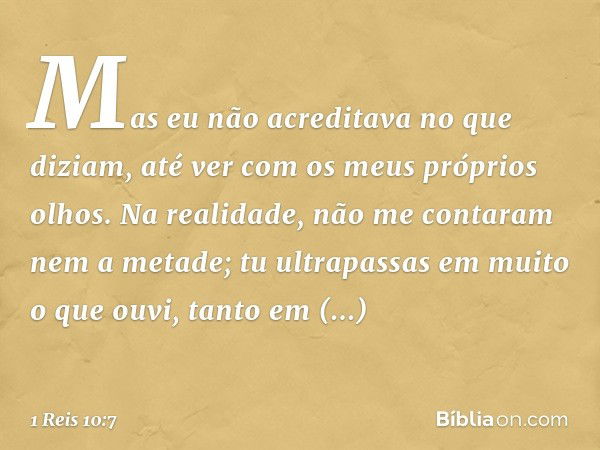 Mas eu não acreditava no que diziam, até ver com os meus próprios olhos. Na realidade, não me contaram nem a metade; tu ultrapassas em muito o que ouvi, tanto e