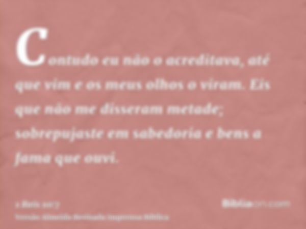 Contudo eu não o acreditava, até que vim e os meus olhos o viram. Eis que não me disseram metade; sobrepujaste em sabedoria e bens a fama que ouvi.