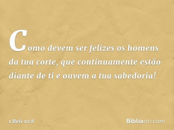 Como devem ser felizes os homens da tua corte, que continuamente estão diante de ti e ouvem a tua sabedoria! -- 1 Reis 10:8