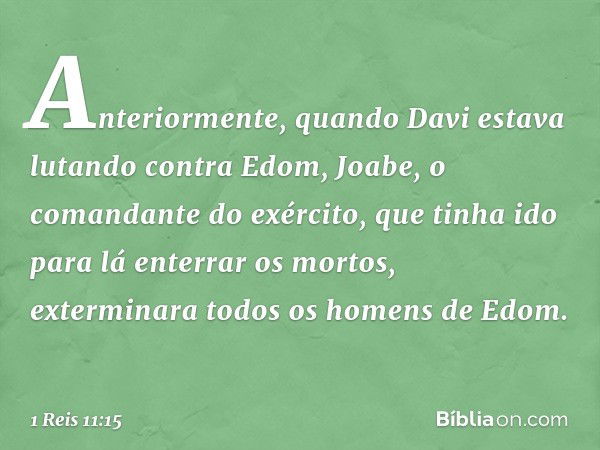 Anteriormente, quando Davi estava lutando contra Edom, Joabe, o comandante do exército, que tinha ido para lá enterrar os mortos, exterminara todos os homens de