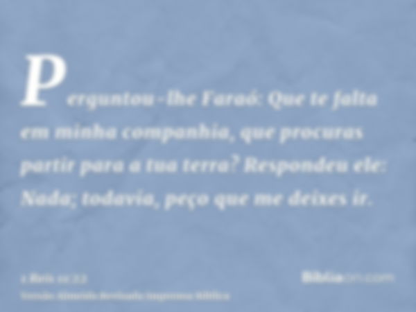 Perguntou-lhe Faraó: Que te falta em minha companhia, que procuras partir para a tua terra? Respondeu ele: Nada; todavia, peço que me deixes ir.