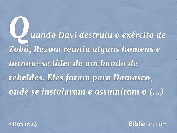 Quando Davi destruiu o exército de Zobá, Rezom reuniu alguns homens e tornou-se líder de um bando de rebeldes. Eles foram para Damasco, onde se instalaram e ass