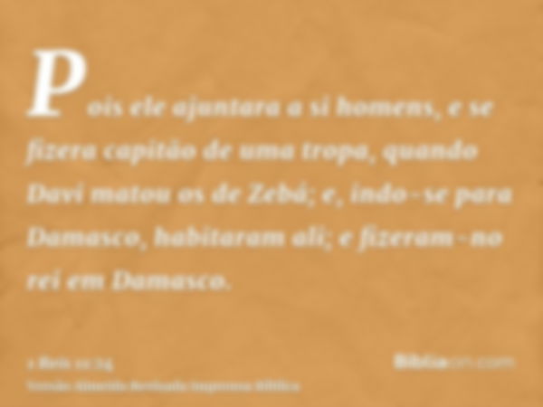 Pois ele ajuntara a si homens, e se fizera capitão de uma tropa, quando Davi matou os de Zebá; e, indo-se para Damasco, habitaram ali; e fizeram-no rei em Damas