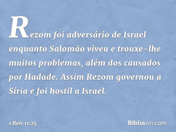 Rezom foi adversário de Israel enquanto Salomão viveu e trouxe-lhe muitos problemas, além dos causados por Hadade. Assim Rezom governou a Síria e foi hostil a I