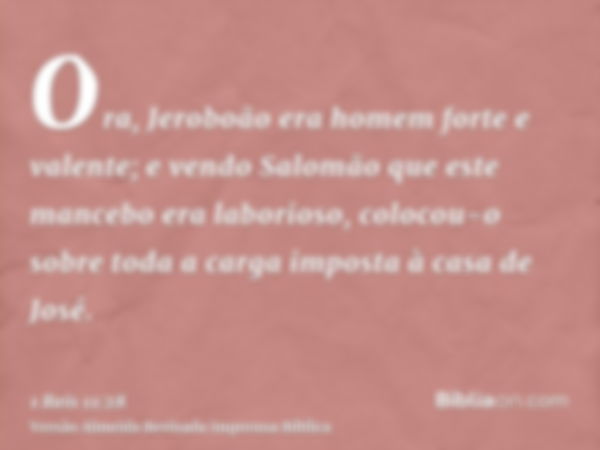 Ora, Jeroboão era homem forte e valente; e vendo Salomão que este mancebo era laborioso, colocou-o sobre toda a carga imposta à casa de José.