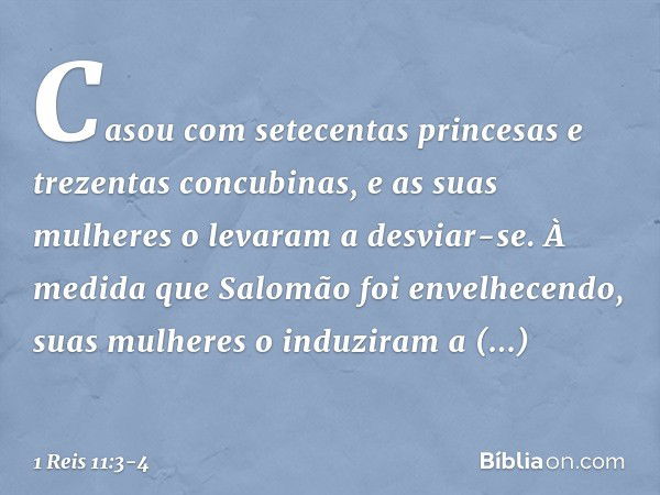 Casou com setecentas princesas e trezentas concubinas, e as suas mulheres o levaram a desviar-se. À medida que Salomão foi envelhecendo, suas mulheres o induzir