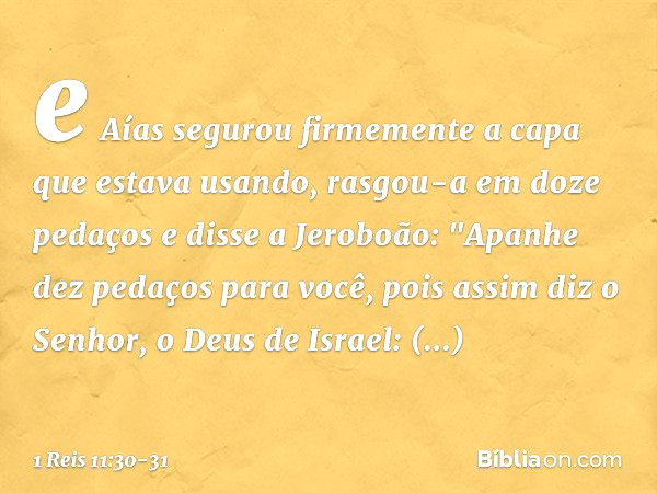 e Aías segurou firmemente a capa que estava usando, rasgou-a em doze pedaços e disse a Jeroboão: "Apanhe dez pedaços para você, pois assim diz o Senhor, o Deus 