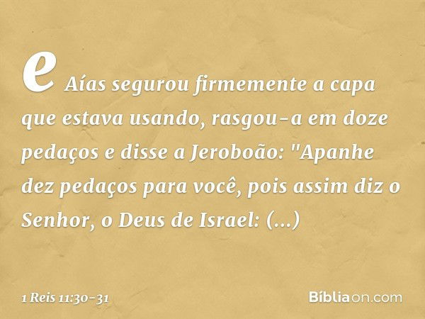 e Aías segurou firmemente a capa que estava usando, rasgou-a em doze pedaços e disse a Jeroboão: "Apanhe dez pedaços para você, pois assim diz o Senhor, o Deus 