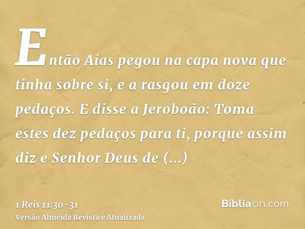 Então Aías pegou na capa nova que tinha sobre si, e a rasgou em doze pedaços.E disse a Jeroboão: Toma estes dez pedaços para ti, porque assim diz e Senhor Deus 