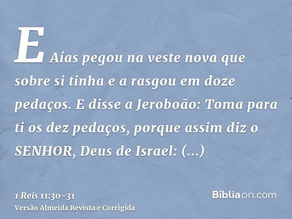 E Aías pegou na veste nova que sobre si tinha e a rasgou em doze pedaços.E disse a Jeroboão: Toma para ti os dez pedaços, porque assim diz o SENHOR, Deus de Isr