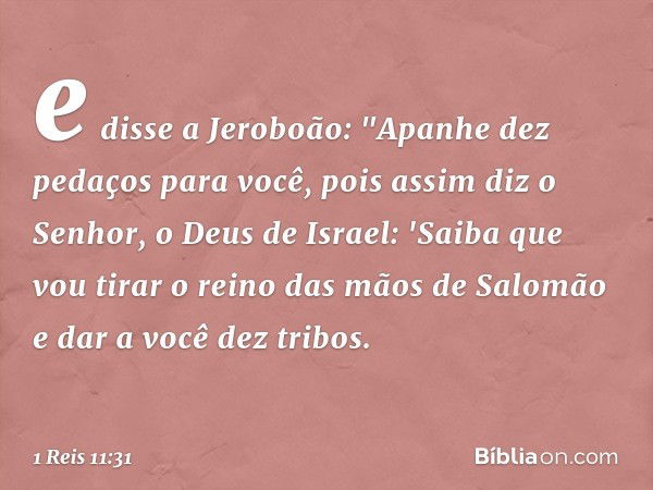 e disse a Jeroboão: "Apanhe dez pedaços para você, pois assim diz o Senhor, o Deus de Israel: 'Saiba que vou tirar o reino das mãos de Salomão e dar a você dez 