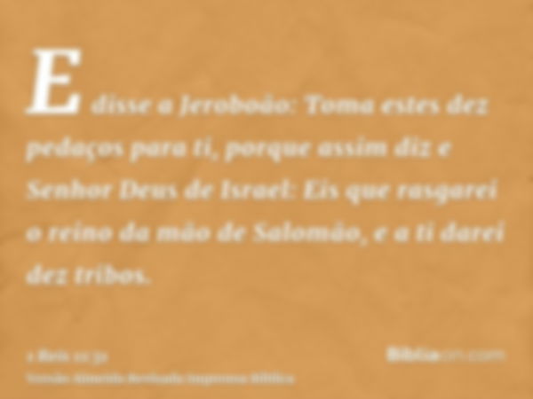 E disse a Jeroboão: Toma estes dez pedaços para ti, porque assim diz e Senhor Deus de Israel: Eis que rasgarei o reino da mão de Salomão, e a ti darei dez tribo