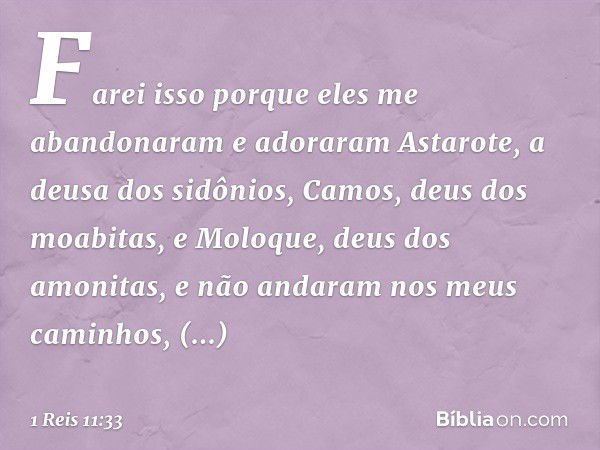 Farei isso porque eles me abandonaram e adoraram Astarote, a deusa dos sidônios, Camos, deus dos moabitas, e Moloque, deus dos amonitas, e não andaram nos meus 