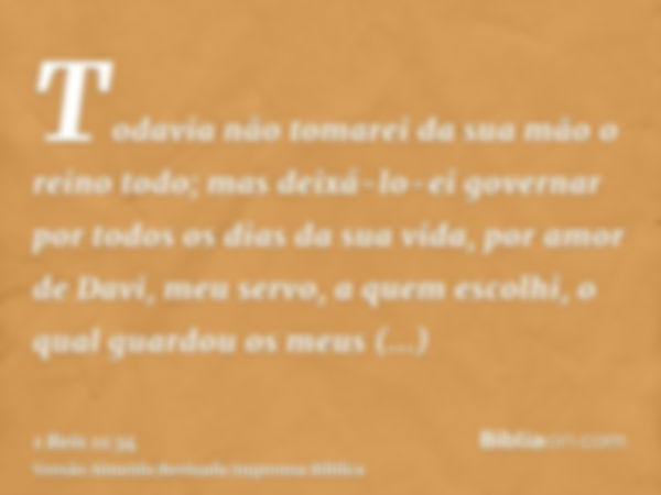 Todavia não tomarei da sua mão o reino todo; mas deixá-lo-ei governar por todos os dias da sua vida, por amor de Davi, meu servo, a quem escolhi, o qual guardou