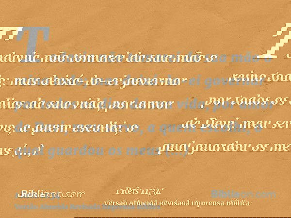 Todavia não tomarei da sua mão o reino todo; mas deixá-lo-ei governar por todos os dias da sua vida, por amor de Davi, meu servo, a quem escolhi, o qual guardou