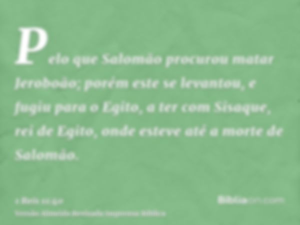 Pelo que Salomão procurou matar Jeroboão; porém este se levantou, e fugiu para o Egito, a ter com Sisaque, rei de Egito, onde esteve até a morte de Salomão.