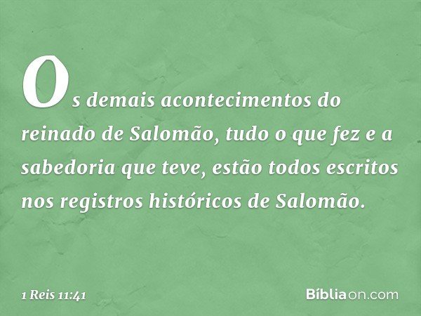 Os demais acontecimentos do reinado de Salomão, tudo o que fez e a sabedoria que teve, estão todos escritos nos registros históricos de Salomão. -- 1 Reis 11:41