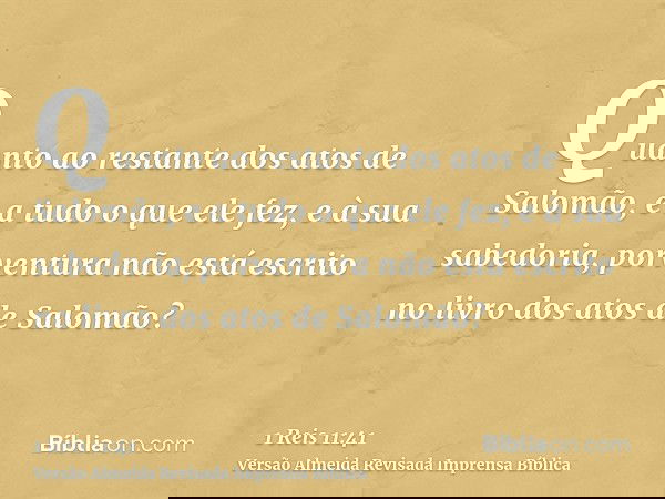 Quanto ao restante dos atos de Salomão, e a tudo o que ele fez, e à sua sabedoria, porventura não está escrito no livro dos atos de Salomão?