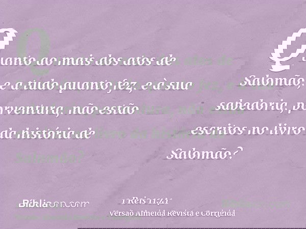 Quanto ao mais dos atos de Salomão, e a tudo quanto fez, e à sua sabedoria, porventura, não estão escritos no livro da história de Salomão?