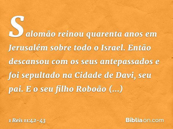 Salomão reinou quarenta anos em Jerusalém sobre todo o Israel. Então descansou com os seus antepassados e foi sepultado na Cidade de Davi, seu pai. E o seu filh