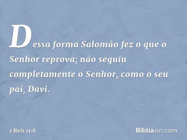 Dessa forma Salomão fez o que o Senhor reprova; não seguiu completamente o Senhor, como o seu pai, Davi. -- 1 Reis 11:6