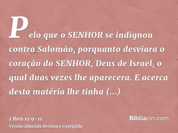 Pelo que o SENHOR se indignou contra Salomão, porquanto desviara o coração do SENHOR, Deus de Israel, o qual duas vezes lhe aparecera.E acerca desta matéria lhe