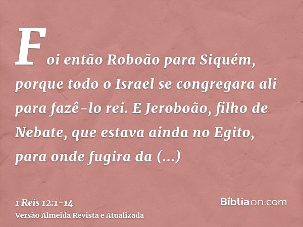 Foi então Roboão para Siquém, porque todo o Israel se congregara ali para fazê-lo rei.E Jeroboão, filho de Nebate, que estava ainda no Egito, para onde fugira d