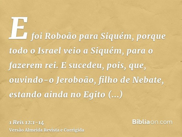 E foi Roboão para Siquém, porque todo o Israel veio a Siquém, para o fazerem rei.E sucedeu, pois, que, ouvindo-o Jeroboão, filho de Nebate, estando ainda no Egi