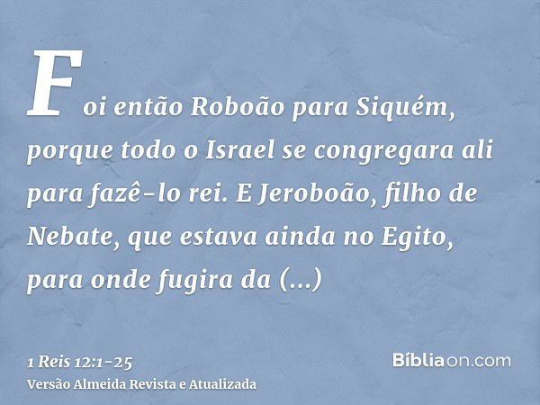 Foi então Roboão para Siquém, porque todo o Israel se congregara ali para fazê-lo rei.E Jeroboão, filho de Nebate, que estava ainda no Egito, para onde fugira d