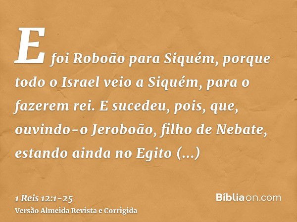 E foi Roboão para Siquém, porque todo o Israel veio a Siquém, para o fazerem rei.E sucedeu, pois, que, ouvindo-o Jeroboão, filho de Nebate, estando ainda no Egi