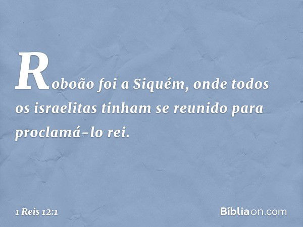 Roboão foi a Siquém, onde todos os israelitas tinham se reunido para proclamá-lo rei. -- 1 Reis 12:1