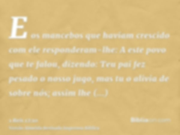 E os mancebos que haviam crescido com ele responderam-lhe: A este povo que te falou, dizendo: Teu pai fez pesado o nosso jugo, mas tu o alivia de sobre nós; ass