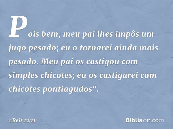 Pois bem, meu pai lhes impôs um jugo pesado; eu o tornarei ainda mais pesado. Meu pai os castigou com simples chicotes; eu os castigarei com chicotes pontiagudo