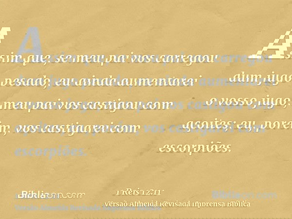 Assim que, se meu pai vos carregou dum jugo pesado, eu ainda aumentarei o vosso jugo; meu pai vos castigou com açoites; eu, porém, vos castigarei com escorpiões