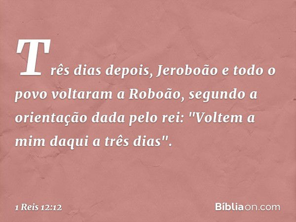 Três dias depois, Jeroboão e todo o povo voltaram a Roboão, segundo a orientação dada pelo rei: "Voltem a mim daqui a três dias". -- 1 Reis 12:12