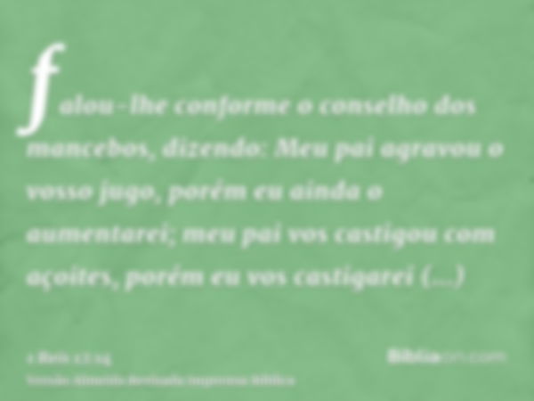 falou-lhe conforme o conselho dos mancebos, dizendo: Meu pai agravou o vosso jugo, porém eu ainda o aumentarei; meu pai vos castigou com açoites, porém eu vos c