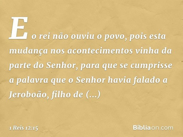 E o rei não ouviu o povo, pois esta mudança nos acontecimentos vinha da parte do Senhor, para que se cumprisse a palavra que o Senhor havia falado a Jeroboão, f