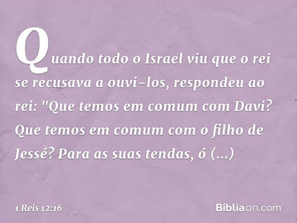 Quando todo o Israel viu que o rei se recusava a ouvi-los, respondeu ao rei:
"Que temos em comum com Davi?
Que temos em comum
com o filho de Jessé?
Para as suas