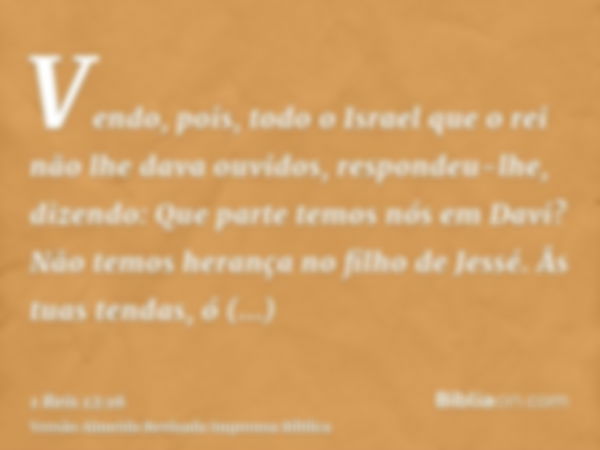 Vendo, pois, todo o Israel que o rei não lhe dava ouvidos, respondeu-lhe, dizendo: Que parte temos nós em Davi? Não temos herança no filho de Jessé. Âs tuas ten