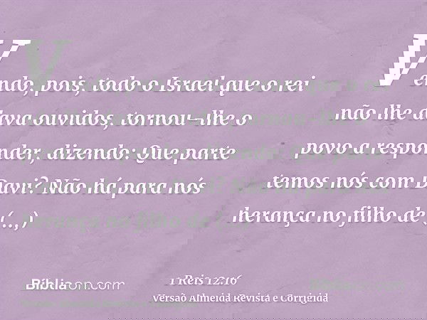 Vendo, pois, todo o Israel que o rei não lhe dava ouvidos, tornou-lhe o povo a responder, dizendo: Que parte temos nós com Davi? Não há para nós herança no filh