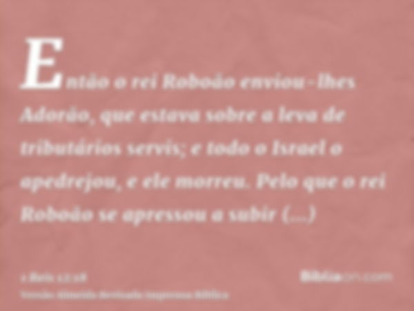 Então o rei Roboão enviou-lhes Adorão, que estava sobre a leva de tributários servis; e todo o Israel o apedrejou, e ele morreu. Pelo que o rei Roboão se apress