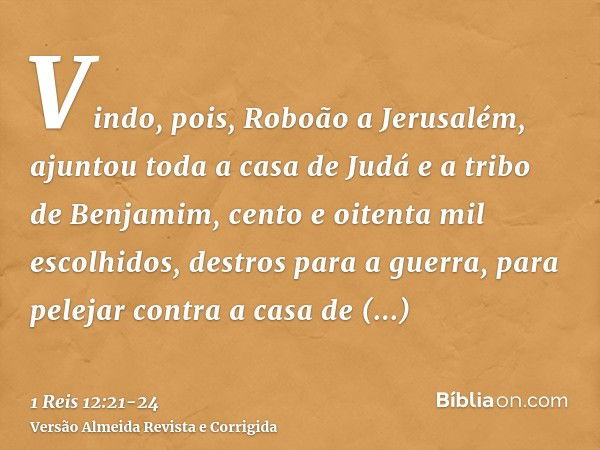 Vindo, pois, Roboão a Jerusalém, ajuntou toda a casa de Judá e a tribo de Benjamim, cento e oitenta mil escolhidos, destros para a guerra, para pelejar contra a