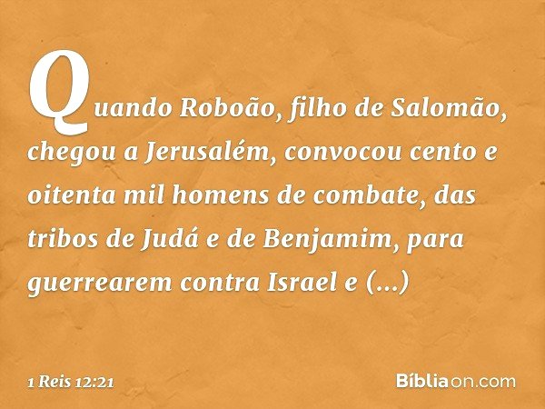 Quando Roboão, filho de Salomão, chegou a Jerusalém, convocou cento e oitenta mil homens de combate, das tribos de Judá e de Benjamim, para guerrearem contra Is