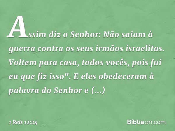 Assim diz o Senhor: Não saiam à guerra contra os seus irmãos israelitas. Voltem para casa, todos vocês, pois fui eu que fiz isso". E eles obedeceram à palavra d