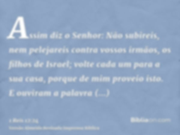 Assim diz o Senhor: Não subireis, nem pelejareis contra vossos irmãos, os filhos de Israel; volte cada um para a sua casa, porque de mim proveio isto. E ouviram